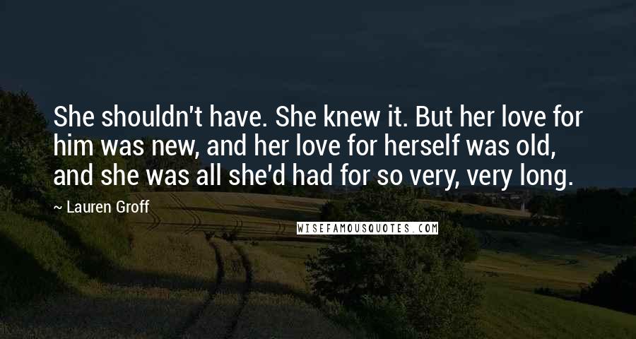 Lauren Groff Quotes: She shouldn't have. She knew it. But her love for him was new, and her love for herself was old, and she was all she'd had for so very, very long.