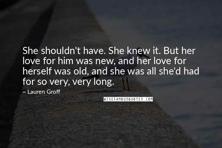 Lauren Groff Quotes: She shouldn't have. She knew it. But her love for him was new, and her love for herself was old, and she was all she'd had for so very, very long.