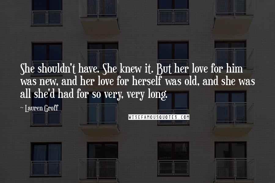 Lauren Groff Quotes: She shouldn't have. She knew it. But her love for him was new, and her love for herself was old, and she was all she'd had for so very, very long.