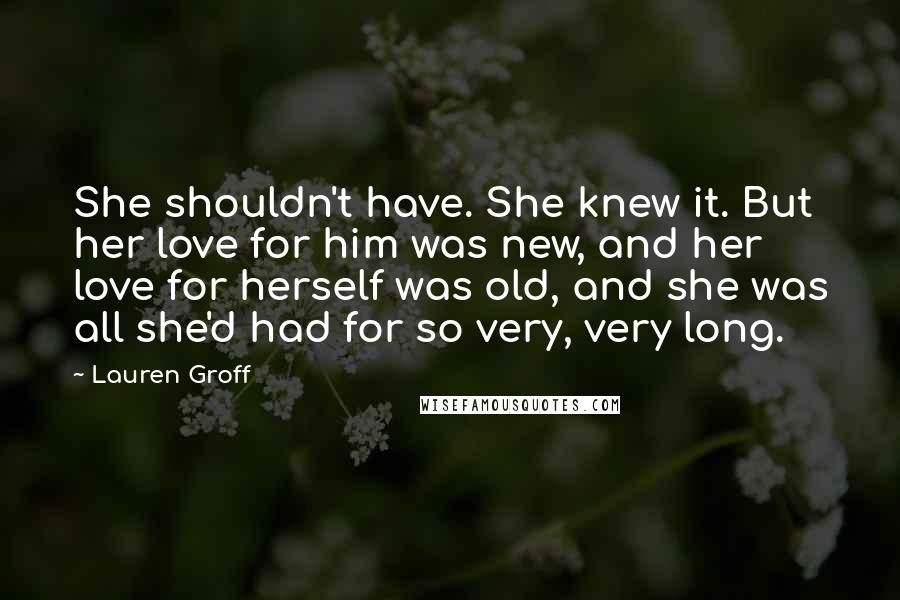 Lauren Groff Quotes: She shouldn't have. She knew it. But her love for him was new, and her love for herself was old, and she was all she'd had for so very, very long.