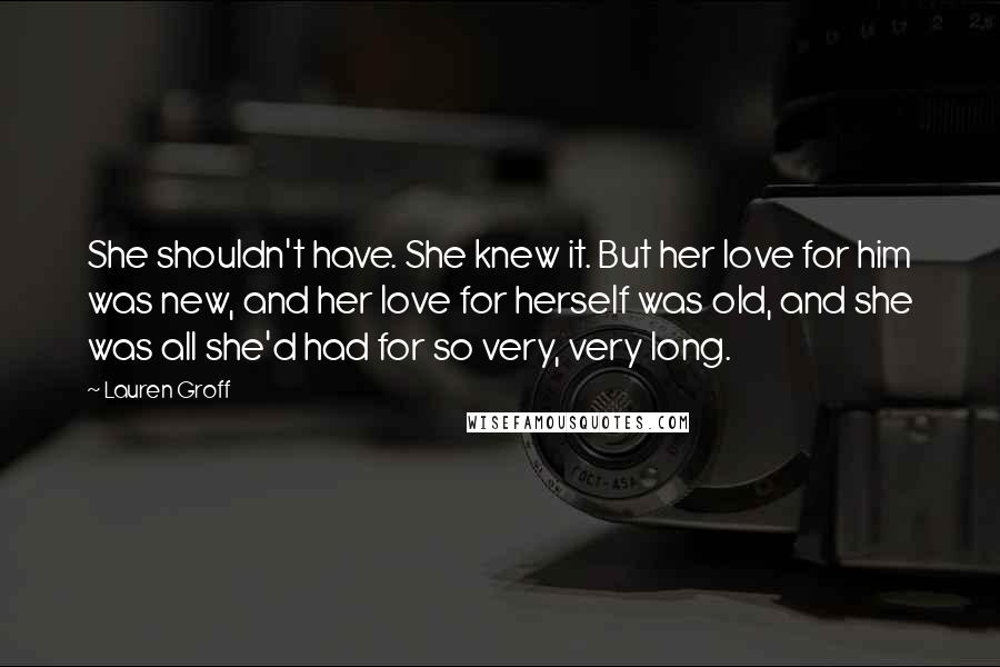 Lauren Groff Quotes: She shouldn't have. She knew it. But her love for him was new, and her love for herself was old, and she was all she'd had for so very, very long.