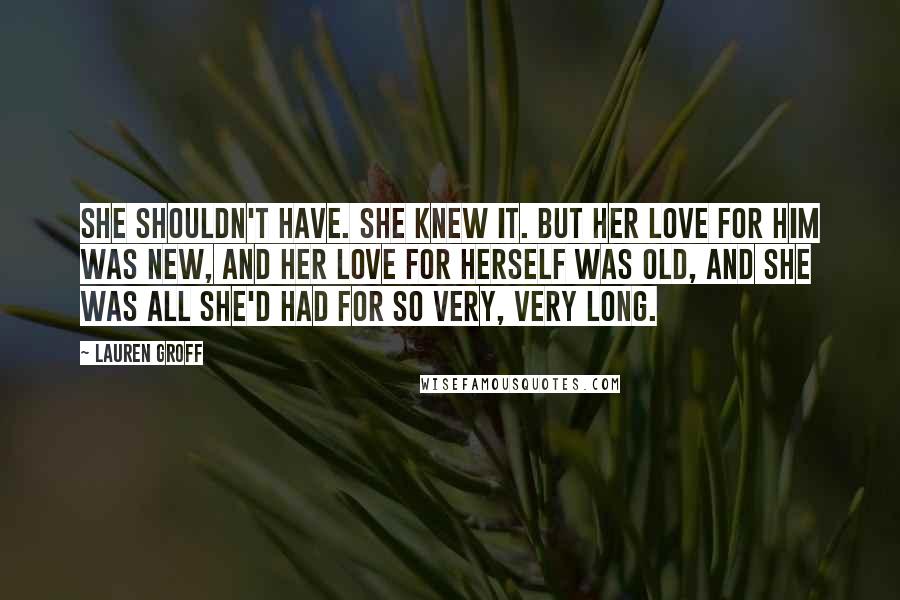 Lauren Groff Quotes: She shouldn't have. She knew it. But her love for him was new, and her love for herself was old, and she was all she'd had for so very, very long.