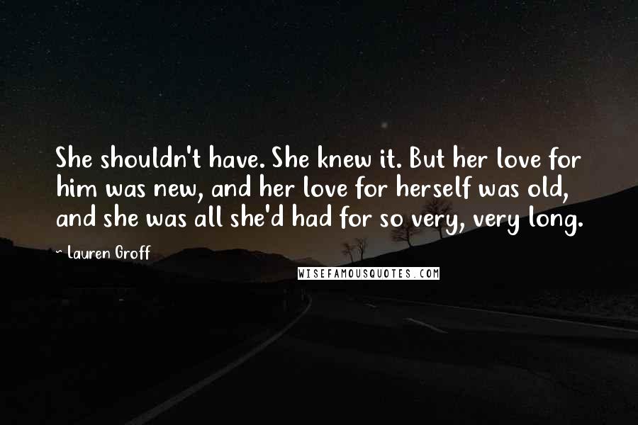 Lauren Groff Quotes: She shouldn't have. She knew it. But her love for him was new, and her love for herself was old, and she was all she'd had for so very, very long.