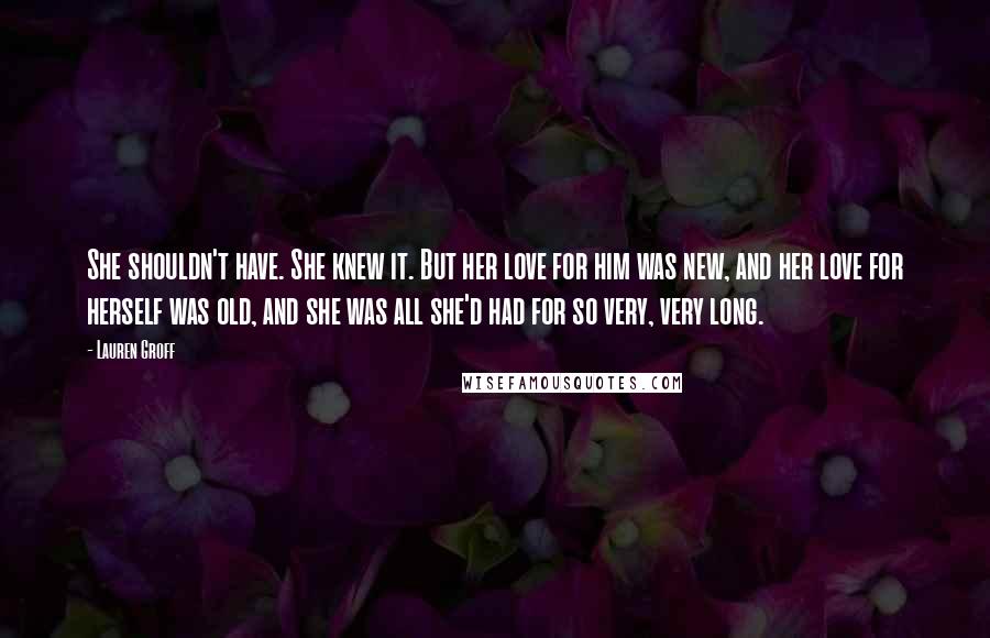 Lauren Groff Quotes: She shouldn't have. She knew it. But her love for him was new, and her love for herself was old, and she was all she'd had for so very, very long.