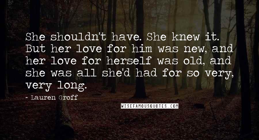 Lauren Groff Quotes: She shouldn't have. She knew it. But her love for him was new, and her love for herself was old, and she was all she'd had for so very, very long.