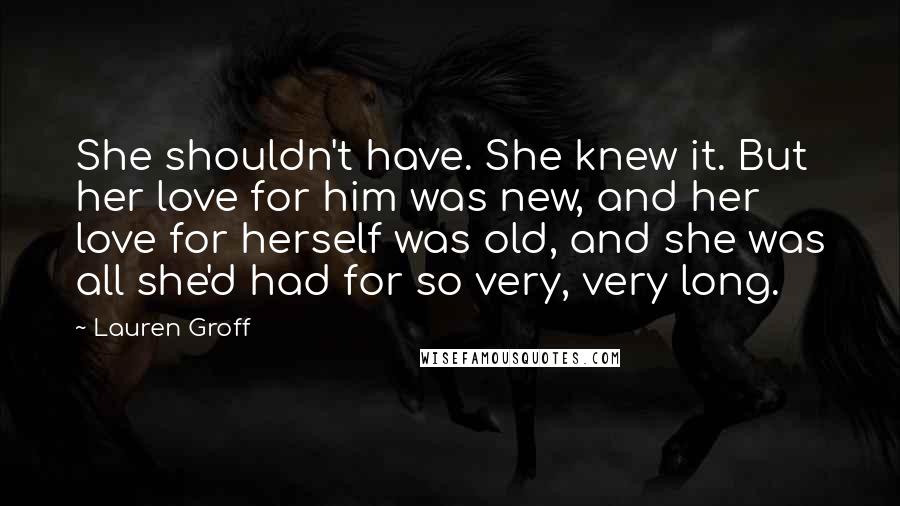 Lauren Groff Quotes: She shouldn't have. She knew it. But her love for him was new, and her love for herself was old, and she was all she'd had for so very, very long.