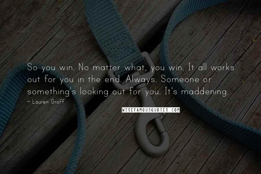 Lauren Groff Quotes: So you win. No matter what, you win. It all works out for you in the end. Always. Someone or something's looking out for you. It's maddening.