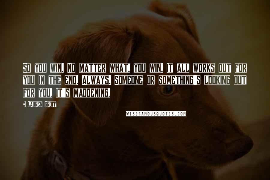 Lauren Groff Quotes: So you win. No matter what, you win. It all works out for you in the end. Always. Someone or something's looking out for you. It's maddening.