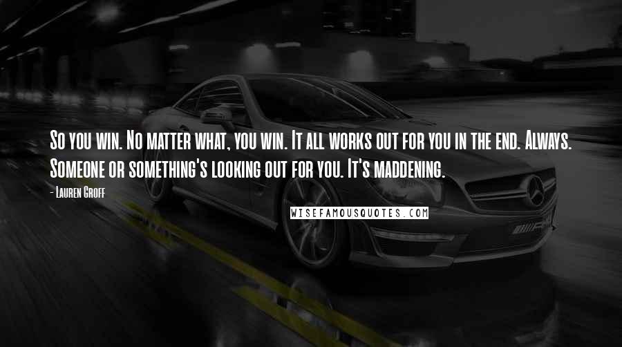 Lauren Groff Quotes: So you win. No matter what, you win. It all works out for you in the end. Always. Someone or something's looking out for you. It's maddening.