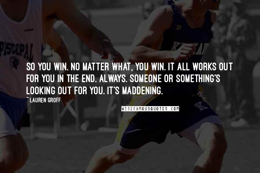 Lauren Groff Quotes: So you win. No matter what, you win. It all works out for you in the end. Always. Someone or something's looking out for you. It's maddening.