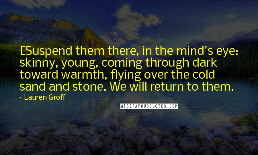 Lauren Groff Quotes: [Suspend them there, in the mind's eye: skinny, young, coming through dark toward warmth, flying over the cold sand and stone. We will return to them.