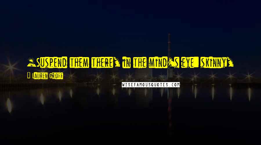 Lauren Groff Quotes: [Suspend them there, in the mind's eye: skinny, young, coming through dark toward warmth, flying over the cold sand and stone. We will return to them.