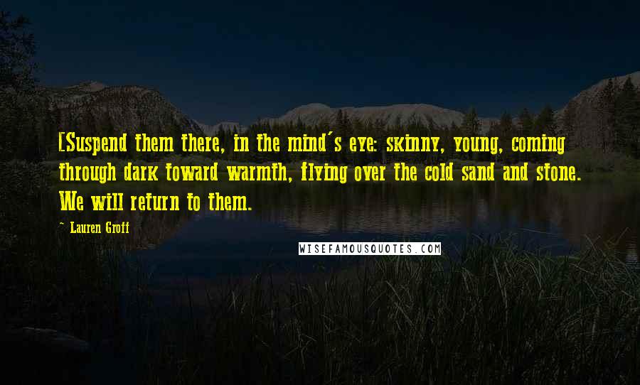 Lauren Groff Quotes: [Suspend them there, in the mind's eye: skinny, young, coming through dark toward warmth, flying over the cold sand and stone. We will return to them.