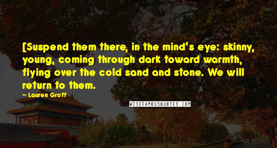 Lauren Groff Quotes: [Suspend them there, in the mind's eye: skinny, young, coming through dark toward warmth, flying over the cold sand and stone. We will return to them.