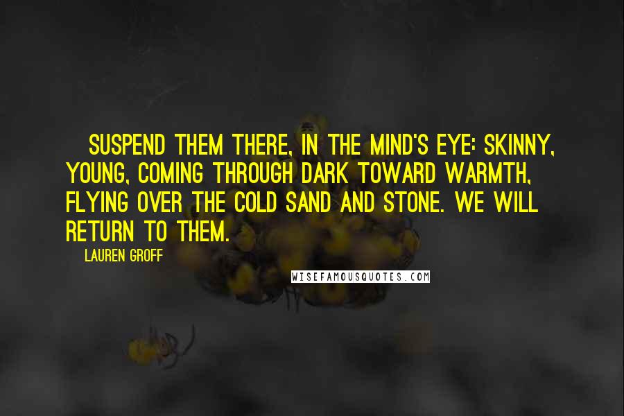 Lauren Groff Quotes: [Suspend them there, in the mind's eye: skinny, young, coming through dark toward warmth, flying over the cold sand and stone. We will return to them.