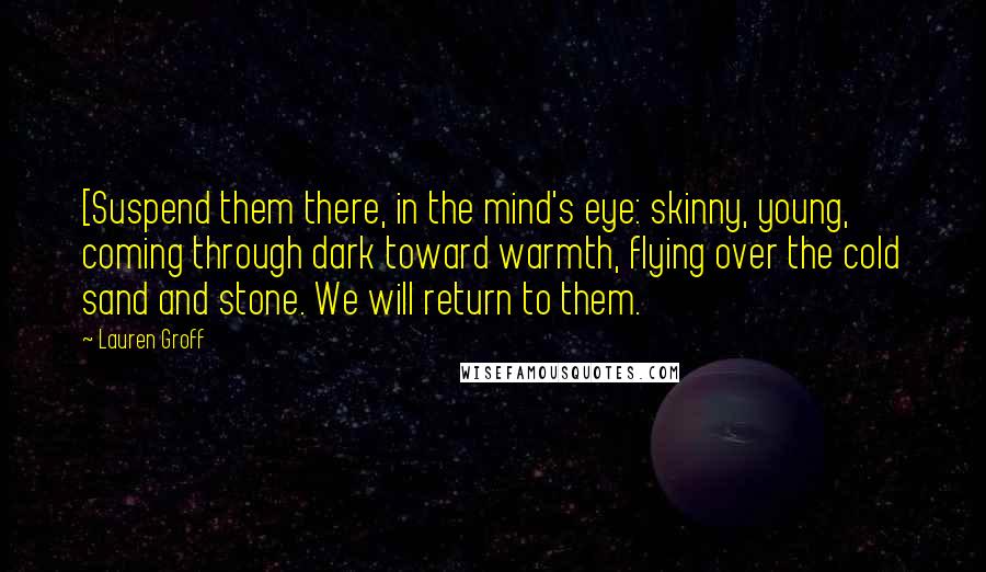 Lauren Groff Quotes: [Suspend them there, in the mind's eye: skinny, young, coming through dark toward warmth, flying over the cold sand and stone. We will return to them.