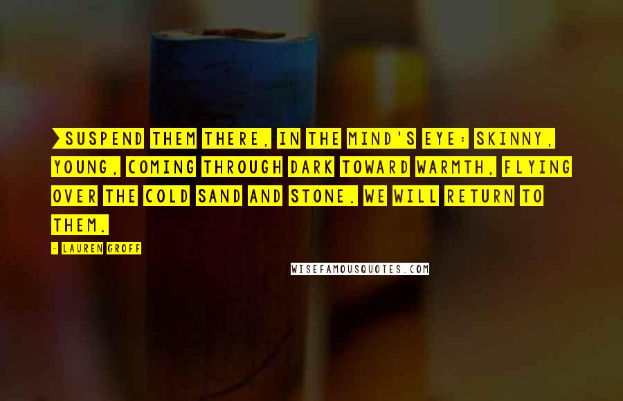 Lauren Groff Quotes: [Suspend them there, in the mind's eye: skinny, young, coming through dark toward warmth, flying over the cold sand and stone. We will return to them.