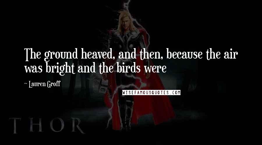 Lauren Groff Quotes: The ground heaved, and then, because the air was bright and the birds were