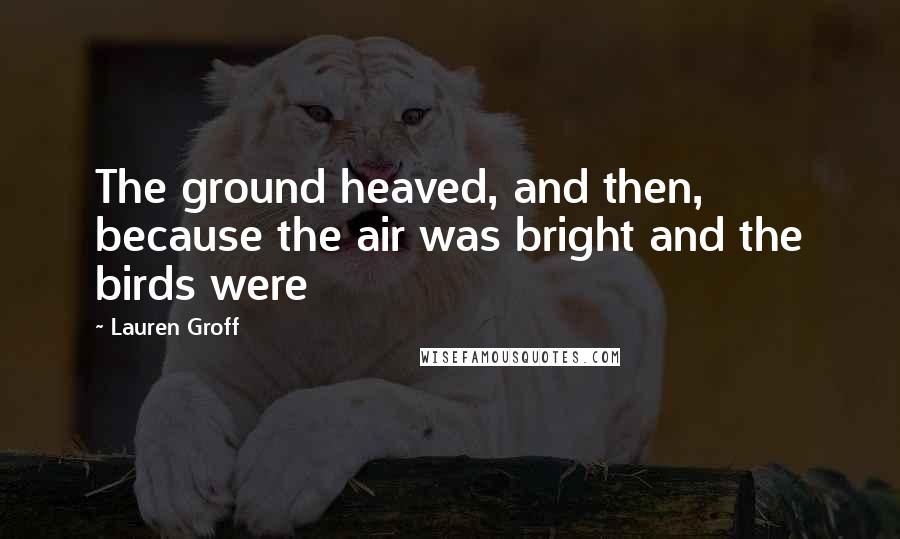 Lauren Groff Quotes: The ground heaved, and then, because the air was bright and the birds were