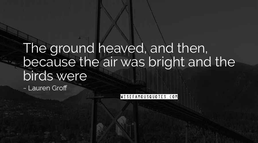 Lauren Groff Quotes: The ground heaved, and then, because the air was bright and the birds were