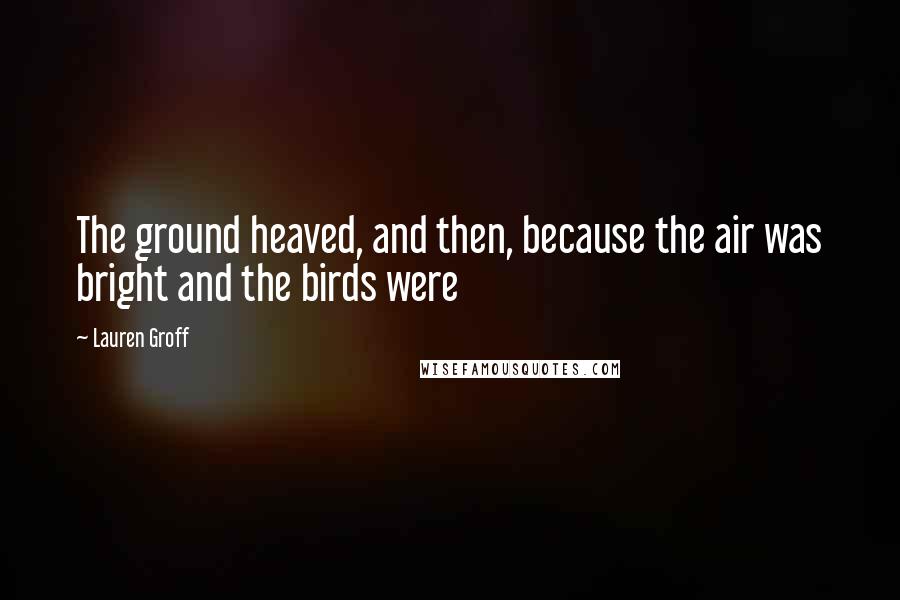 Lauren Groff Quotes: The ground heaved, and then, because the air was bright and the birds were