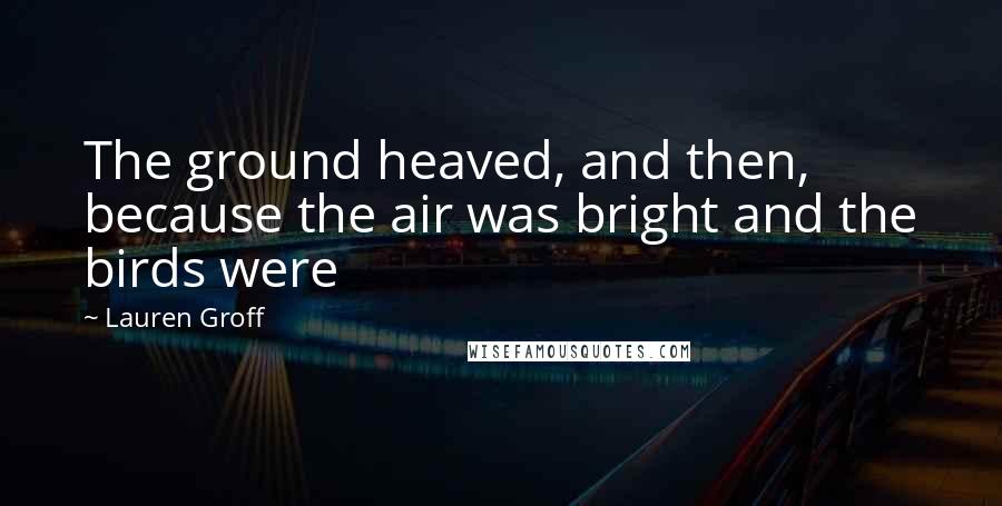 Lauren Groff Quotes: The ground heaved, and then, because the air was bright and the birds were