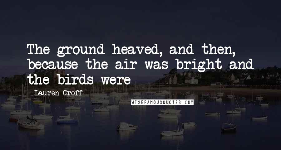 Lauren Groff Quotes: The ground heaved, and then, because the air was bright and the birds were