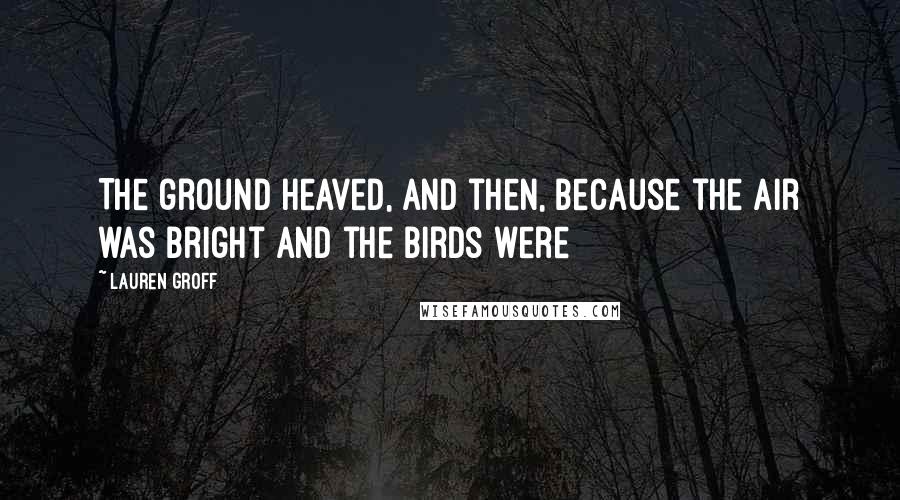 Lauren Groff Quotes: The ground heaved, and then, because the air was bright and the birds were