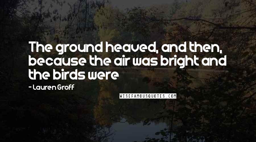Lauren Groff Quotes: The ground heaved, and then, because the air was bright and the birds were