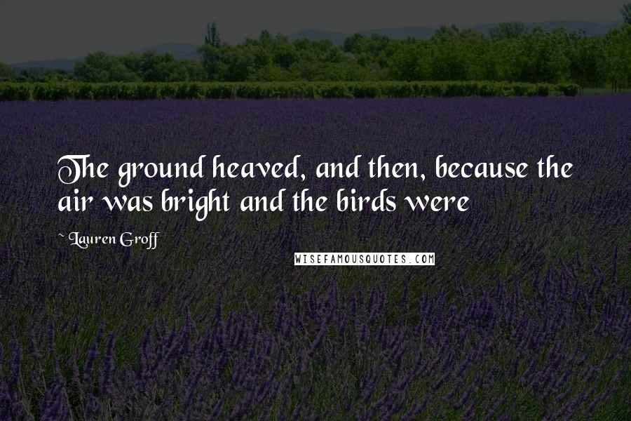Lauren Groff Quotes: The ground heaved, and then, because the air was bright and the birds were