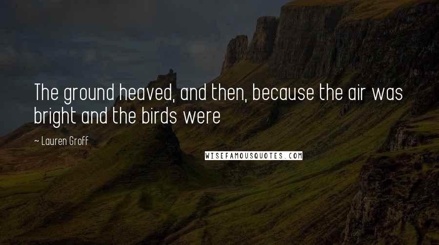 Lauren Groff Quotes: The ground heaved, and then, because the air was bright and the birds were