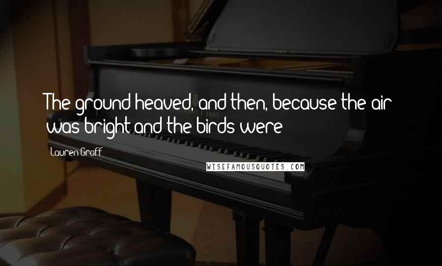 Lauren Groff Quotes: The ground heaved, and then, because the air was bright and the birds were