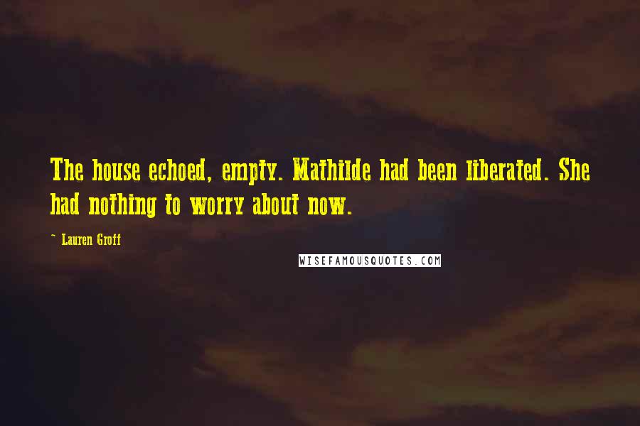 Lauren Groff Quotes: The house echoed, empty. Mathilde had been liberated. She had nothing to worry about now.