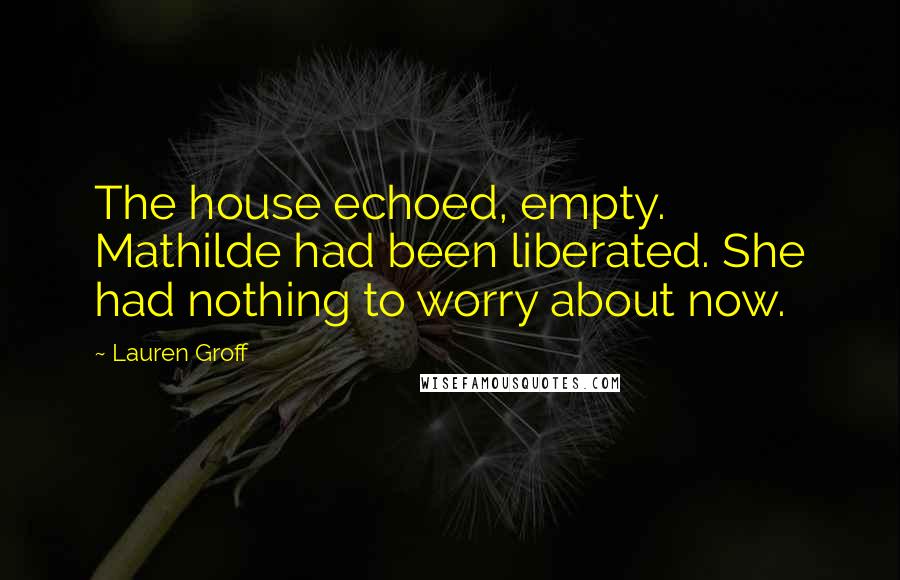 Lauren Groff Quotes: The house echoed, empty. Mathilde had been liberated. She had nothing to worry about now.