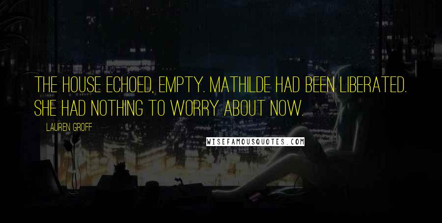 Lauren Groff Quotes: The house echoed, empty. Mathilde had been liberated. She had nothing to worry about now.