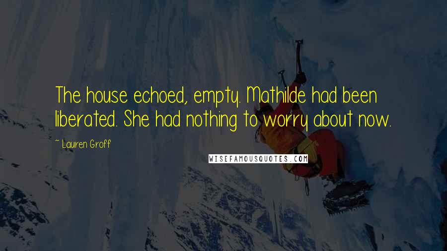 Lauren Groff Quotes: The house echoed, empty. Mathilde had been liberated. She had nothing to worry about now.