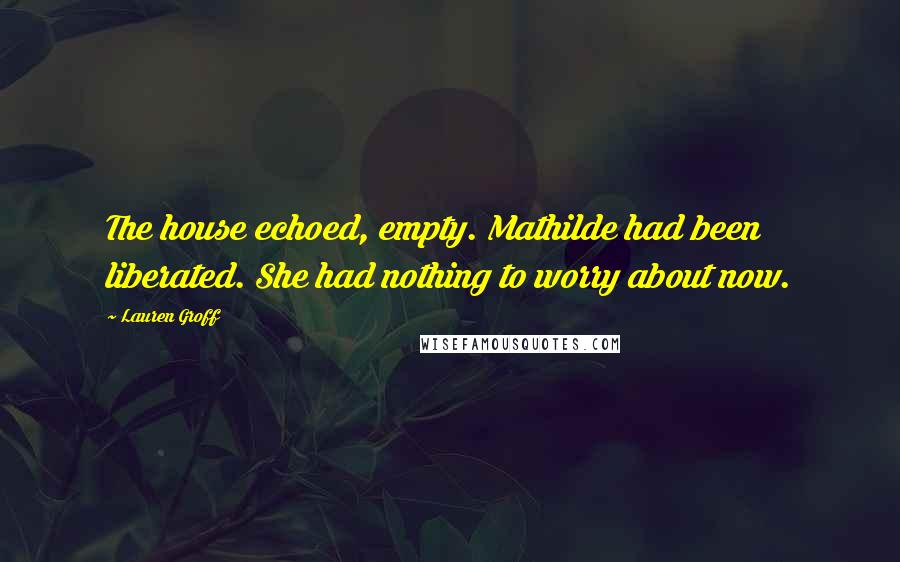 Lauren Groff Quotes: The house echoed, empty. Mathilde had been liberated. She had nothing to worry about now.