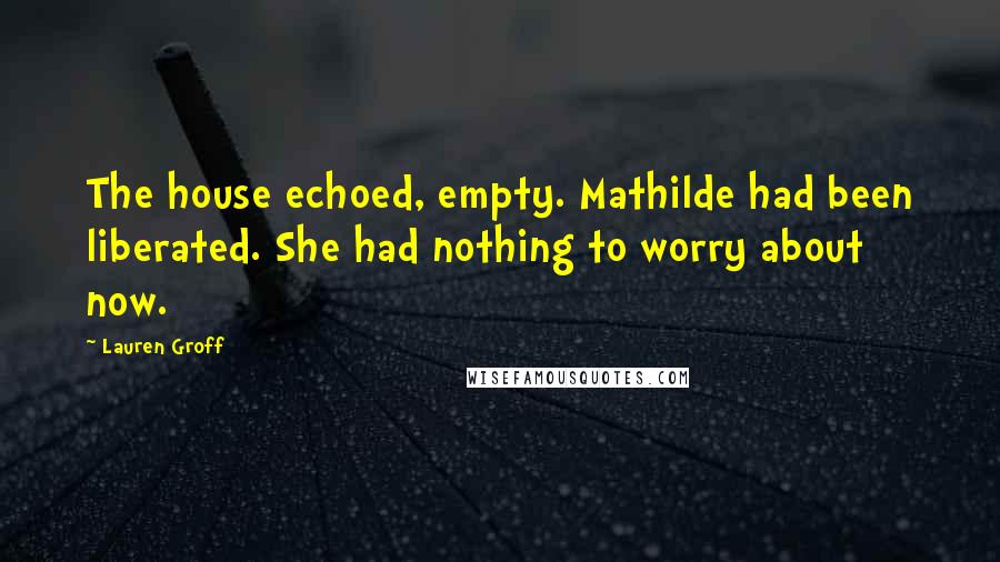 Lauren Groff Quotes: The house echoed, empty. Mathilde had been liberated. She had nothing to worry about now.