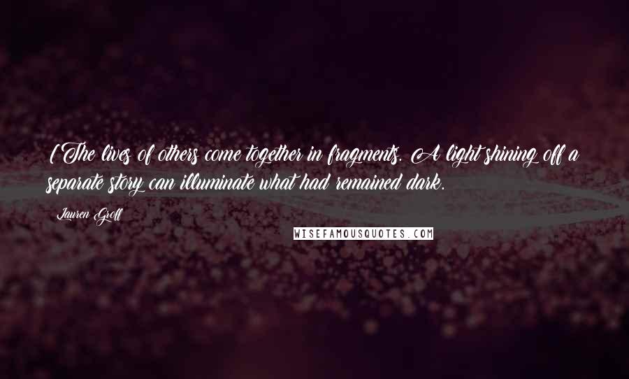 Lauren Groff Quotes: [The lives of others come together in fragments. A light shining off a separate story can illuminate what had remained dark.