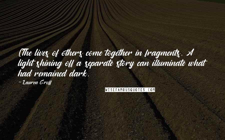 Lauren Groff Quotes: [The lives of others come together in fragments. A light shining off a separate story can illuminate what had remained dark.