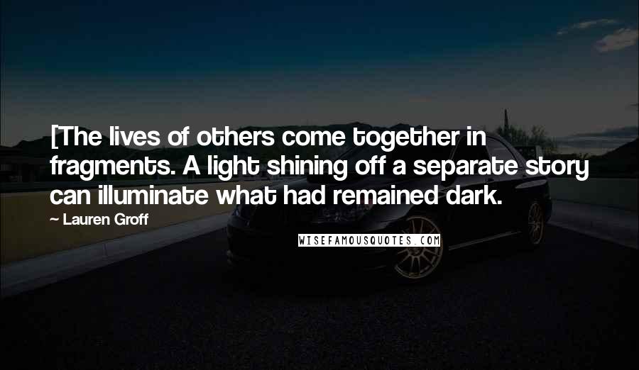 Lauren Groff Quotes: [The lives of others come together in fragments. A light shining off a separate story can illuminate what had remained dark.