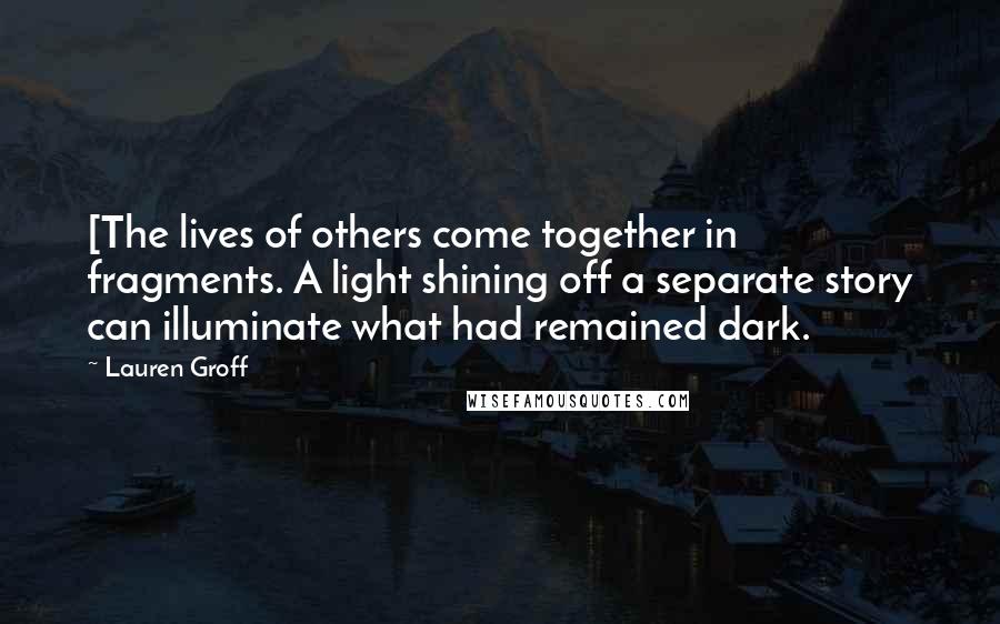 Lauren Groff Quotes: [The lives of others come together in fragments. A light shining off a separate story can illuminate what had remained dark.