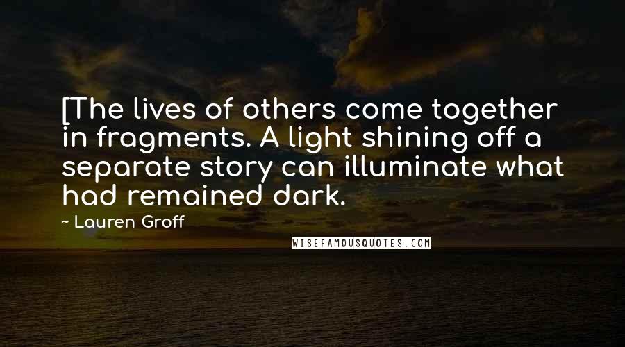 Lauren Groff Quotes: [The lives of others come together in fragments. A light shining off a separate story can illuminate what had remained dark.