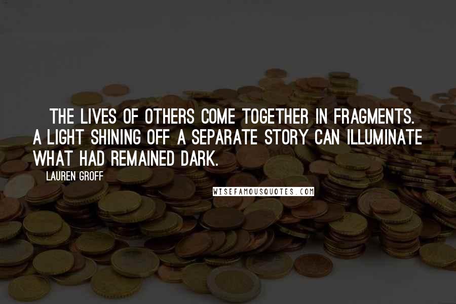 Lauren Groff Quotes: [The lives of others come together in fragments. A light shining off a separate story can illuminate what had remained dark.