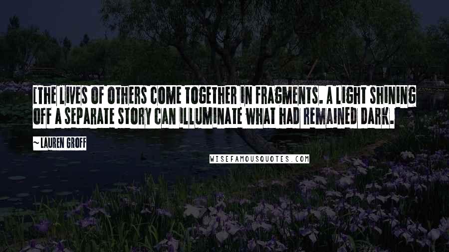 Lauren Groff Quotes: [The lives of others come together in fragments. A light shining off a separate story can illuminate what had remained dark.