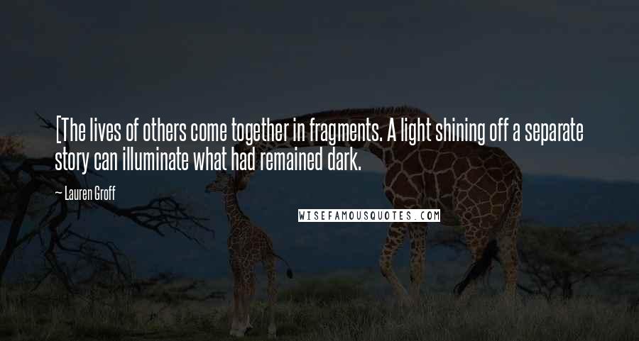 Lauren Groff Quotes: [The lives of others come together in fragments. A light shining off a separate story can illuminate what had remained dark.