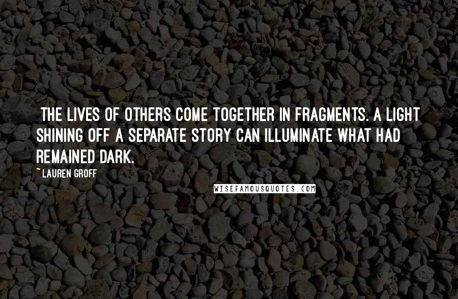 Lauren Groff Quotes: [The lives of others come together in fragments. A light shining off a separate story can illuminate what had remained dark.