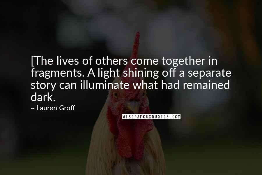 Lauren Groff Quotes: [The lives of others come together in fragments. A light shining off a separate story can illuminate what had remained dark.