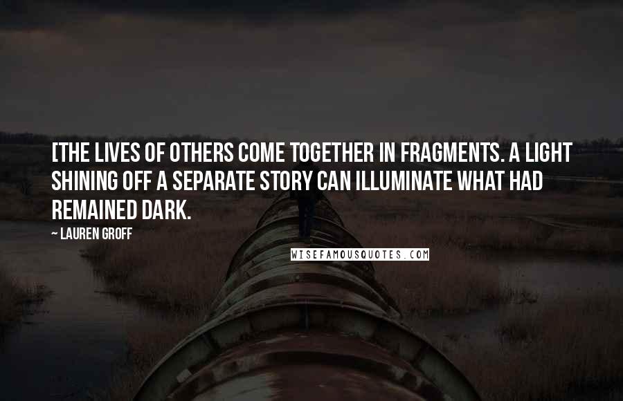 Lauren Groff Quotes: [The lives of others come together in fragments. A light shining off a separate story can illuminate what had remained dark.