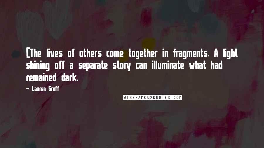 Lauren Groff Quotes: [The lives of others come together in fragments. A light shining off a separate story can illuminate what had remained dark.